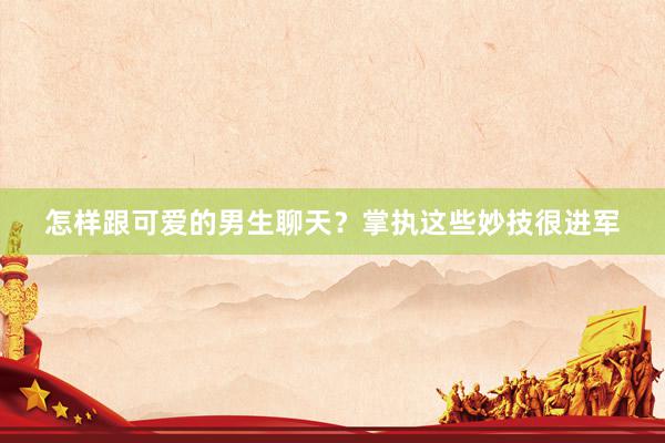 怎样跟可爱的男生聊天？掌执这些妙技很进军